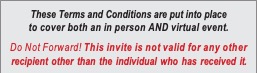 Text Box: These Terms and Conditions are put into place to cover both an in person AND virtual event.
Do Not Forward! This invite is not valid for any other recipient other than the individual who has received it.
